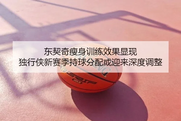 东契奇瘦身训练效果显现 独行侠新赛季持球分配或迎来深度调整