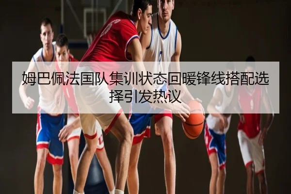 姆巴佩法国队集训状态回暖锋线搭配选择引发热议