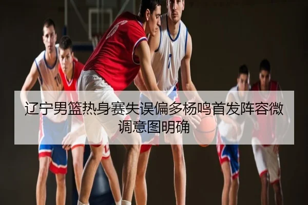 辽宁男篮热身赛失误偏多杨鸣首发阵容微调意图明确